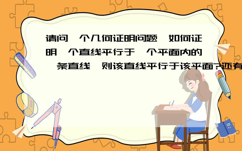 请问一个几何证明问题,如何证明一个直线平行于一个平面内的一条直线,则该直线平行于该平面?还有一个问题是,请问如果两直线平行的话,第三条直线垂直于这两条直线中的一条,那么也一定