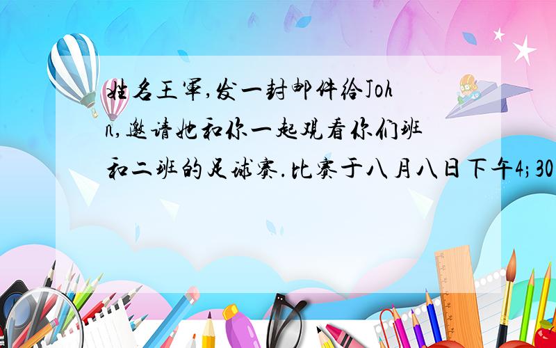 姓名王军,发一封邮件给John,邀请她和你一起观看你们班和二班的足球赛.比赛于八月八日下午4;30在你校足60——80词