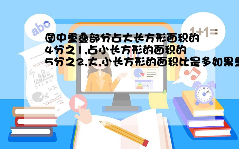 图中重叠部分占大长方形面积的4分之1,占小长方形的面积的5分之2,大,小长方形的面积比是多如果重叠面积是8平方厘米,那么图形覆盖的面积是多少平方厘米?