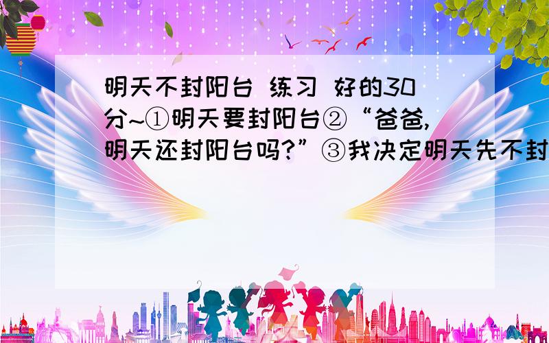 明天不封阳台 练习 好的30分~①明天要封阳台②“爸爸,明天还封阳台吗?”③我决定明天先不封阳台了,为了可爱的鸽子不受到惊扰,为了儿子能有一个新结识的“朋友”,也为了它带给我的那一