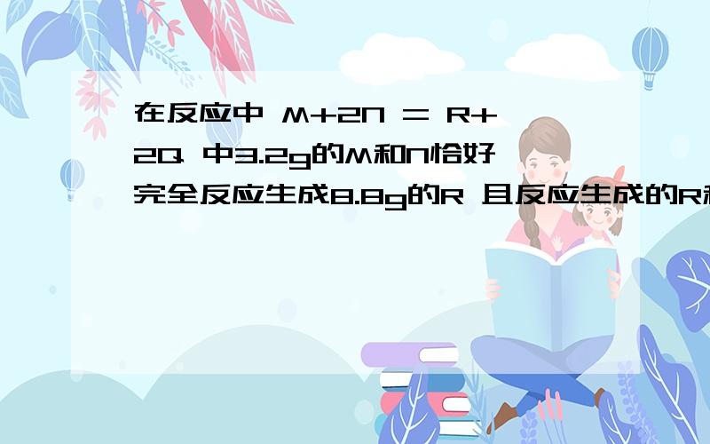 在反应中 M+2N = R+2Q 中3.2g的M和N恰好完全反应生成8.8g的R 且反应生成的R和Q的质量比为11比9则在此反应中N与Q的质量比是多少