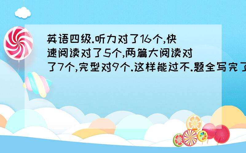 英语四级.听力对了16个,快速阅读对了5个,两篇大阅读对了7个,完型对9个.这样能过不.题全写完了,在多的也记不太请了