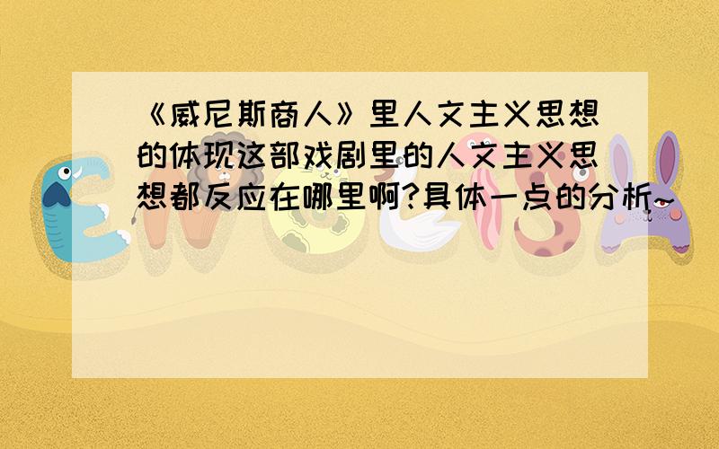 《威尼斯商人》里人文主义思想的体现这部戏剧里的人文主义思想都反应在哪里啊?具体一点的分析~