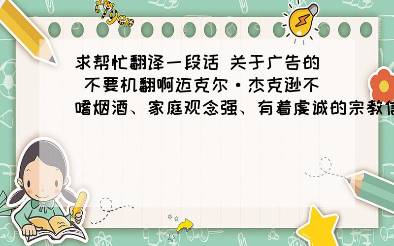 求帮忙翻译一段话 关于广告的 不要机翻啊迈克尔·杰克逊不嗜烟酒、家庭观念强、有着虔诚的宗教信仰,对于他来说汽车、电脑等现代化的东西没有意思,酒、烟草等不符合宗教观念,他需要和