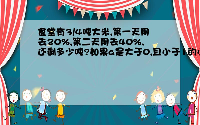 食堂有3/4吨大米,第一天用去20%,第二天用去40%,还剩多少吨?如果a是大于0,且小于1的小数,那么（ ）的结果最大.（选ABC哪个答案）A；a的平方 B；2分之1a C；1除a12分之7乘5分之3加12分之7除5分之3