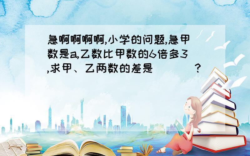 急啊啊啊啊,小学的问题,急甲数是a,乙数比甲数的6倍多3,求甲、乙两数的差是（   ）?