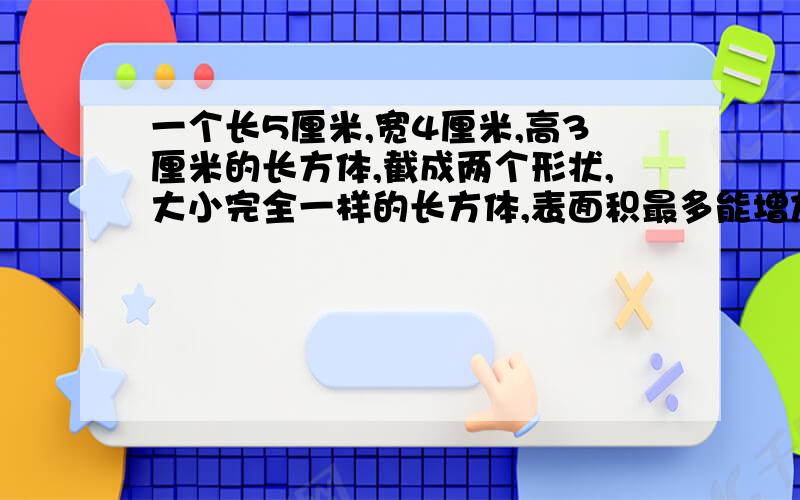 一个长5厘米,宽4厘米,高3厘米的长方体,截成两个形状,大小完全一样的长方体,表面积最多能增加多少平方