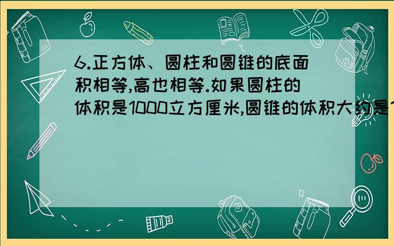 6.正方体、圆柱和圆锥的底面积相等,高也相等.如果圆柱的体积是1000立方厘米,圆锥的体积大约是?立方厘正方体的棱长是 厘米,圆柱的底面积是 平方厘米