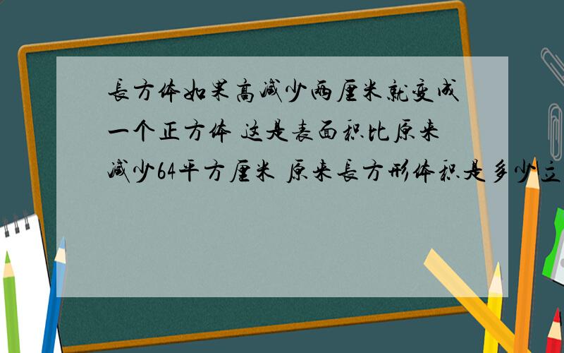 长方体如果高减少两厘米就变成一个正方体 这是表面积比原来减少64平方厘米 原来长方形体积是多少立方厘米