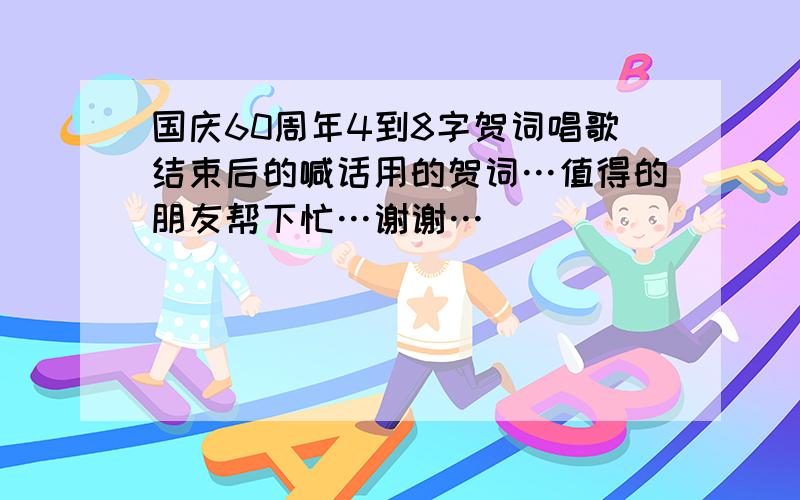 国庆60周年4到8字贺词唱歌结束后的喊话用的贺词…值得的朋友帮下忙…谢谢…