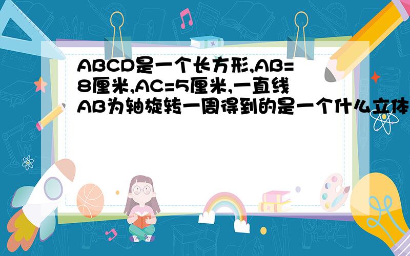 ABCD是一个长方形,AB=8厘米,AC=5厘米,一直线AB为轴旋转一周得到的是一个什么立体图形,一并求出他的侧