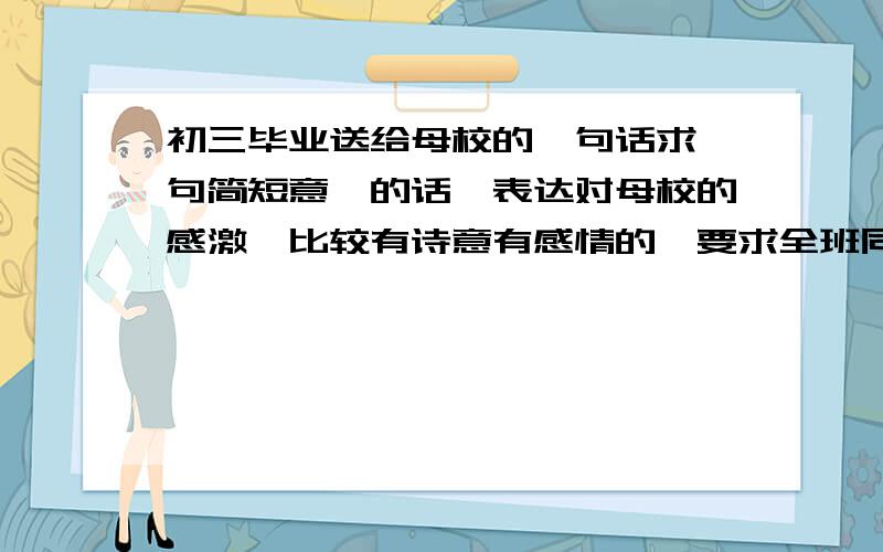 初三毕业送给母校的一句话求一句简短意赅的话,表达对母校的感激,比较有诗意有感情的,要求全班同学一起读的.