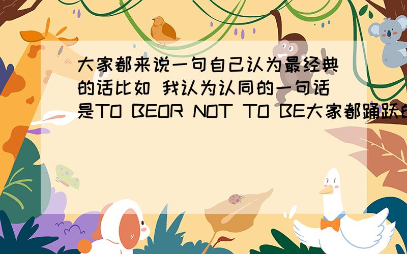 大家都来说一句自己认为最经典的话比如 我认为认同的一句话是TO BEOR NOT TO BE大家都踊跃的发言下