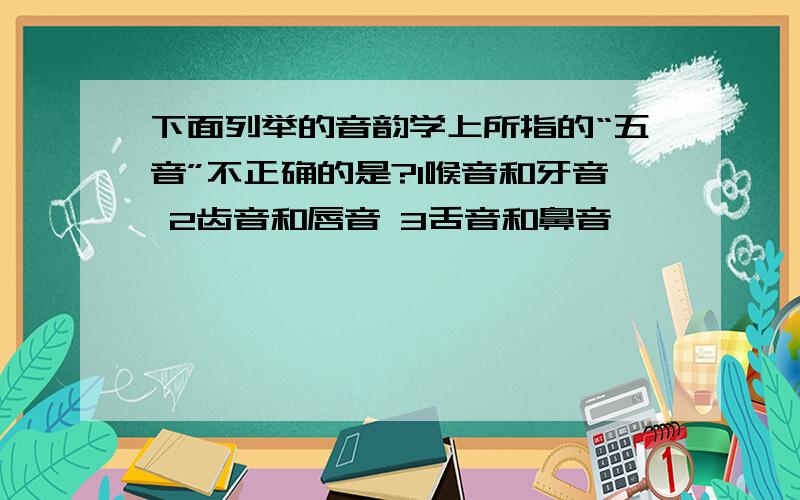 下面列举的音韵学上所指的“五音”不正确的是?1喉音和牙音 2齿音和唇音 3舌音和鼻音