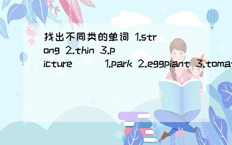 找出不同类的单词 1.strong 2.thin 3.picture( ) 1.park 2.eggpiant 3.tomato( )1.river 2.lake 3.salty( )1.behind 2.bedroom 3.under( )1.clean 2.sweep 3.flower( )1.mutton 2.forest 3.pork( )