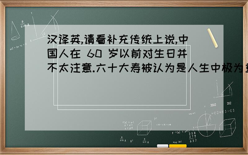 汉译英,请看补充传统上说,中国人在 60 岁以前对生日并不太注意.六十大寿被认为是人生中极为重要的一次,因此经常要举行盛大的庆祝.在此之后每隔 10 年就要举行一场生日庆祝,也就是 70岁