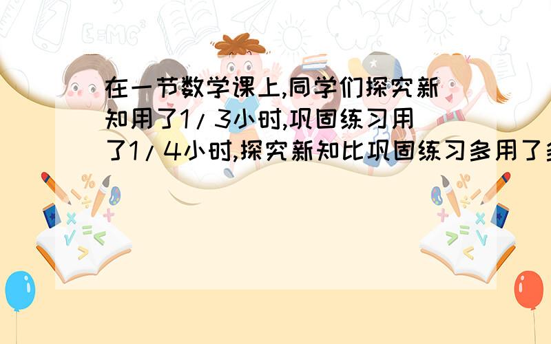 在一节数学课上,同学们探究新知用了1/3小时,巩固练习用了1/4小时,探究新知比巩固练习多用了多少时间?