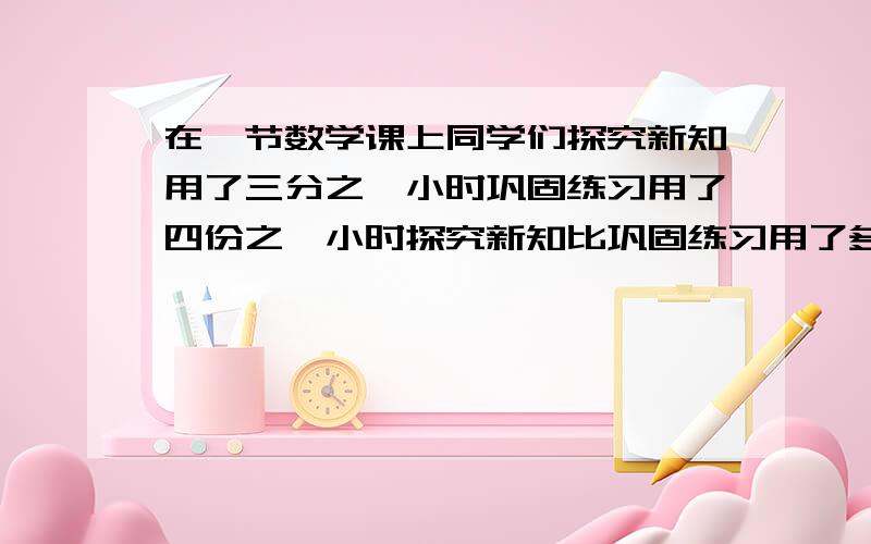 在一节数学课上同学们探究新知用了三分之一小时巩固练习用了四份之一小时探究新知比巩固练习用了多长时间