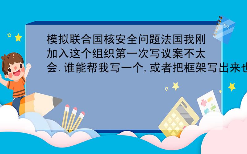 模拟联合国核安全问题法国我刚加入这个组织第一次写议案不太会.谁能帮我写一个,或者把框架写出来也行,从开头到结尾按顺序应该都写着什么?这次的议题是,我是法国代表.