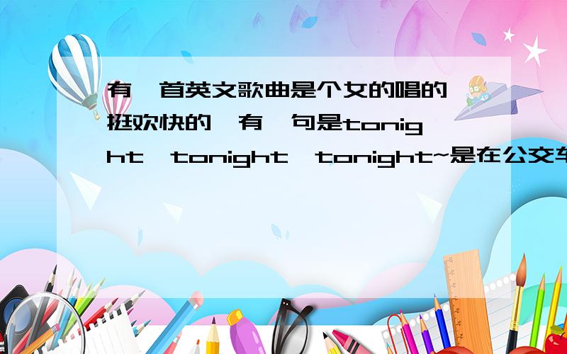 有一首英文歌曲是个女的唱的,挺欢快的,有一句是tonight,tonight,tonight~是在公交车上听到的,忘了是在几路了,北京的公交好多都听到过,是个钻洞的节目背景音乐