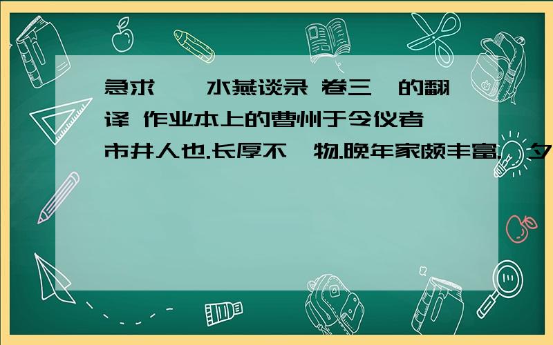 急求《渑水燕谈录 卷三》的翻译 作业本上的曹州于令仪者,市井人也.长厚不忤物.晚年家颇丰富.一夕,盗入其家,诸子擒之,乃邻子也.令仪曰：“汝素寡悔,何苦而为盗邪”曰：“迫于贫耳.”问