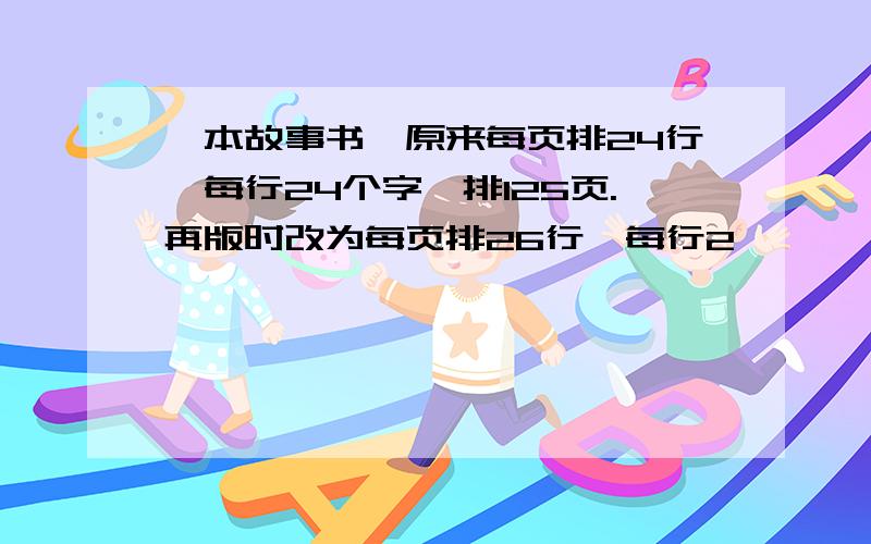 一本故事书,原来每页排24行,每行24个字,排125页.再版时改为每页排26行,每行2