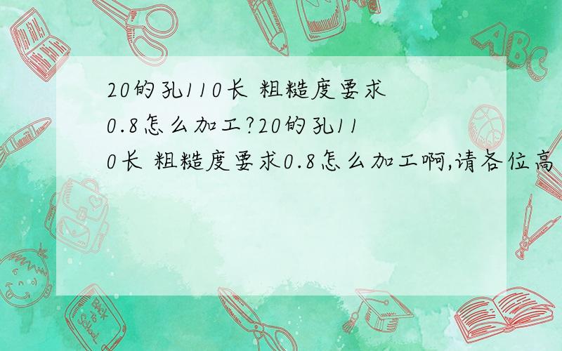 20的孔110长 粗糙度要求0.8怎么加工?20的孔110长 粗糙度要求0.8怎么加工啊,请各位高手指点一下.