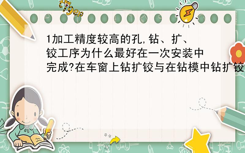 1加工精度较高的孔,钻、扩、铰工序为什么最好在一次安装中完成?在车窗上钻扩铰与在钻模中钻扩铰有何异同