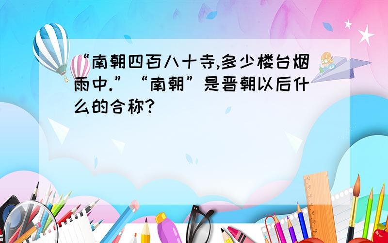 “南朝四百八十寺,多少楼台烟雨中.”“南朝”是晋朝以后什么的合称?