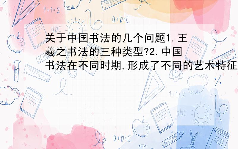 关于中国书法的几个问题1.王羲之书法的三种类型?2.中国书法在不同时期,形成了不同的艺术特征.如晋代_______、唐代_____、宋代________、明清代________3.硬笔书法的艺术性.4.论述任意一位硬笔书