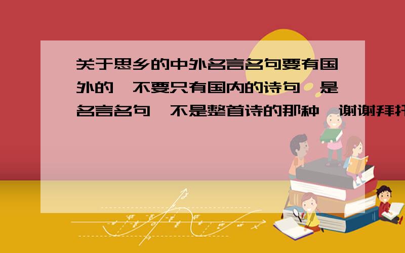 关于思乡的中外名言名句要有国外的,不要只有国内的诗句,是名言名句,不是整首诗的那种,谢谢拜托,要有外国的名言名句.谢谢,再补充吧