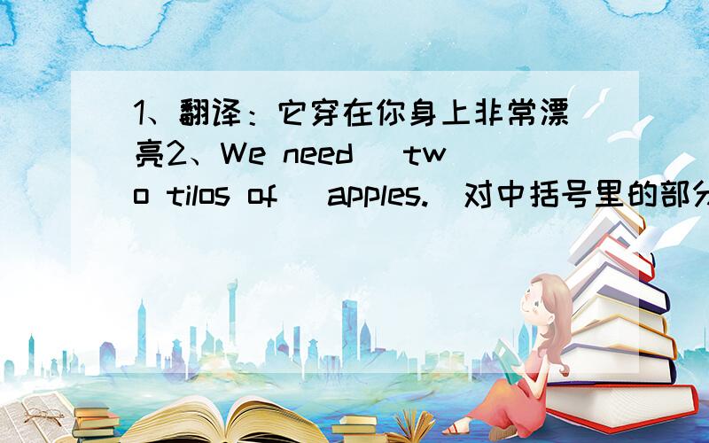 1、翻译：它穿在你身上非常漂亮2、We need [two tilos of] apples.(对中括号里的部分提问)3、He buy [two kilos of] salt..(对中括号里的部分提问)