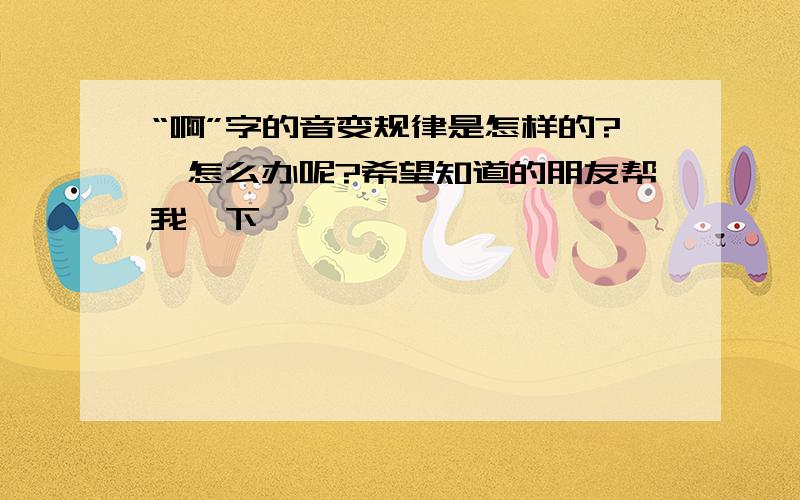 “啊”字的音变规律是怎样的?,怎么办呢?希望知道的朋友帮我一下