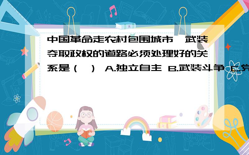 中国革命走农村包围城市、武装夺取政权的道路必须处理好的关系是（ ） A.独立自主 B.武装斗争 C.党的建中国革命走农村包围城市、武装夺取政权的道路必须处理好的关系是（ ）A.独立自主