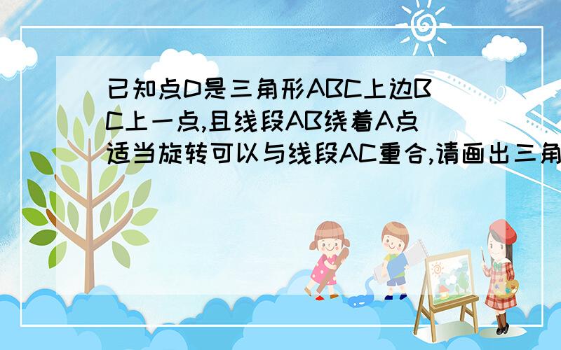 已知点D是三角形ABC上边BC上一点,且线段AB绕着A点适当旋转可以与线段AC重合,请画出三角形ABD作同样运动后的图形。希望看到此题的老师能帮我下，急！！