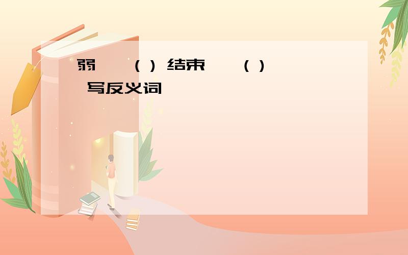 弱一一( ) 结束一一( ) 写反义词