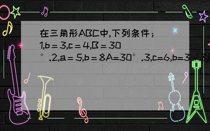 在三角形ABC中,下列条件；1,b＝3,c＝4,B＝30°.2,a＝5,b＝8A=30°.3,c=6,b=3√3,B=60°.4,c=9,b=12,C=60°.其中满足条件的三角形有两解的是?A.1,2 B.1,4.C.1,2,3.D.3,4