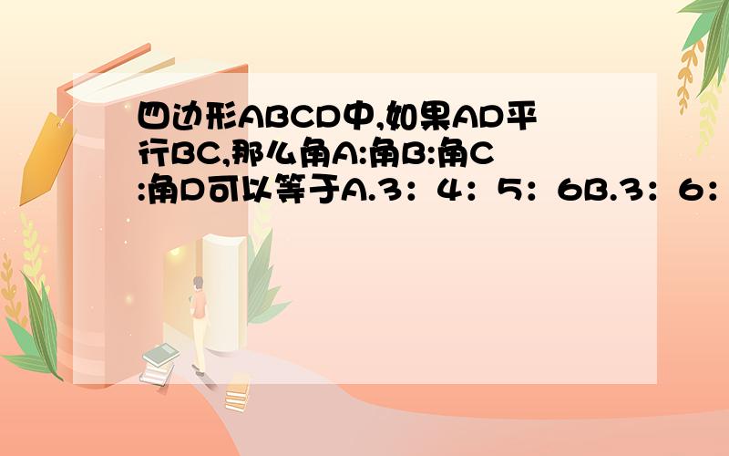 四边形ABCD中,如果AD平行BC,那么角A:角B:角C:角D可以等于A.3：4：5：6B.3：6：4：5C.3：5：4：6D.3：4：6：5
