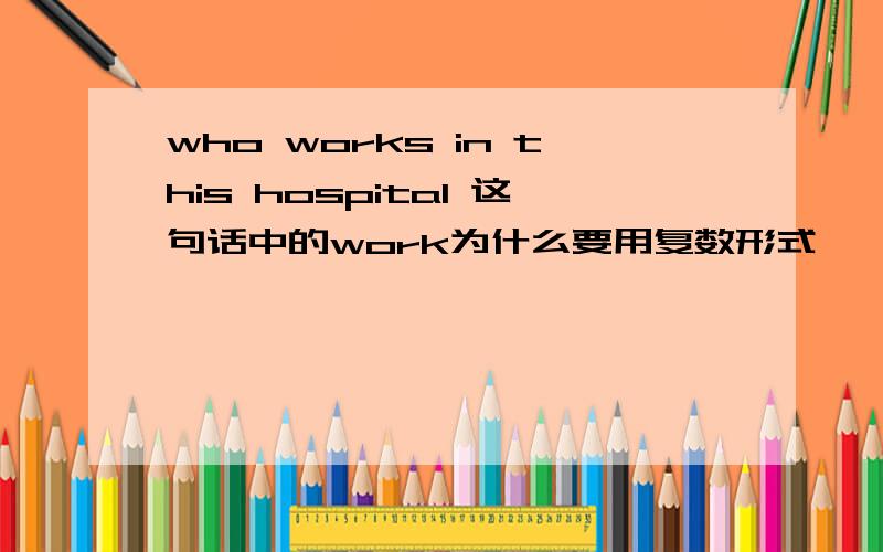 who works in this hospital 这句话中的work为什么要用复数形式