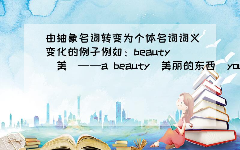 由抽象名词转变为个体名词词义变化的例子例如：beauty（美）——a beauty(美丽的东西)youth(青春)——a youth(青年人)请帮我多举几个例子（越多越好),