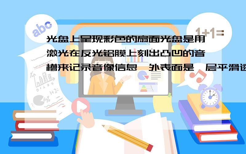 光盘上呈现彩色的扇面光盘是用激光在反光铝膜上刻出凸凹的音槽来记录音像信息,外表面是一层平滑透明的保护膜.（如图1）将一张光盘放在阳光下,下列说法正确的是（ ）A、对着光盘能看