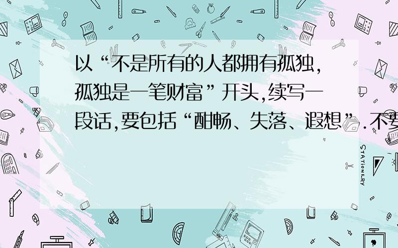 以“不是所有的人都拥有孤独,孤独是一笔财富”开头,续写一段话,要包括“酣畅、失落、遐想”.不要复制来的!续写的话中要包括“酣畅、失落、遐想、”三个词。