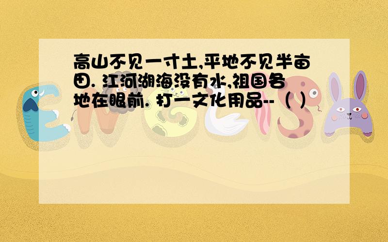 高山不见一寸土,平地不见半亩田. 江河湖海没有水,祖国各地在眼前. 打一文化用品--（ ）