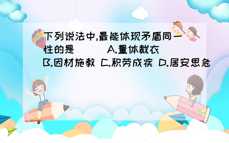 下列说法中,最能体现矛盾同一性的是( ) A.量体裁衣 B.因材施教 C.积劳成疾 D.居安思危