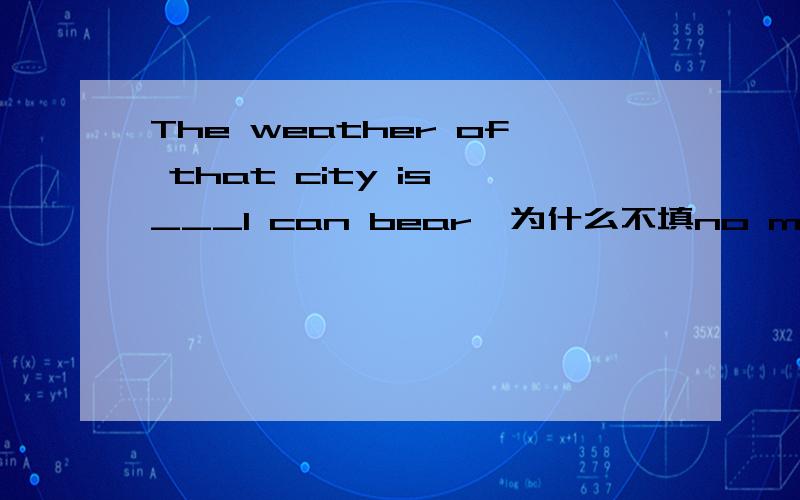 The weather of that city is ___I can bear,为什么不填no more than 翻译就是：那座城市的天气仅仅我能受的了.怎么选 理由是什么?