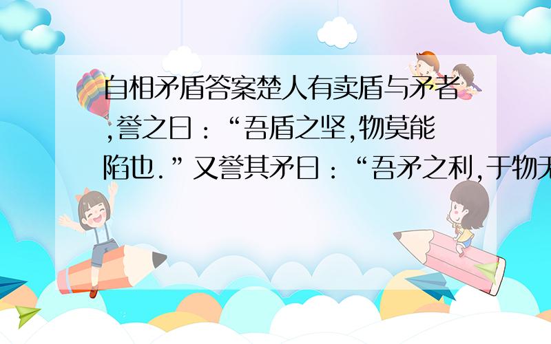 自相矛盾答案楚人有卖盾与矛者,誉之曰：“吾盾之坚,物莫能陷也.”又誉其矛曰：“吾矛之利,于物无不陷也.”或曰：“以子之矛,陷子之盾,何如?”其人弗能应也.夫不可陷之盾与无不陷之矛