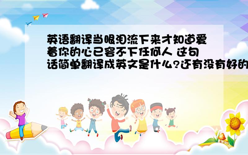 英语翻译当眼泪流下来才知道爱着你的心已容不下任何人 这句话简单翻译成英文是什么?还有没有好的忧伤的英文句子,关与真爱去不能在一起..之类的英文句子?