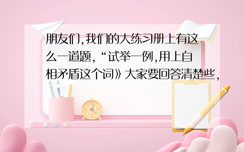 朋友们,我们的大练习册上有这么一道题,“试举一例,用上自相矛盾这个词》大家要回答清楚些,