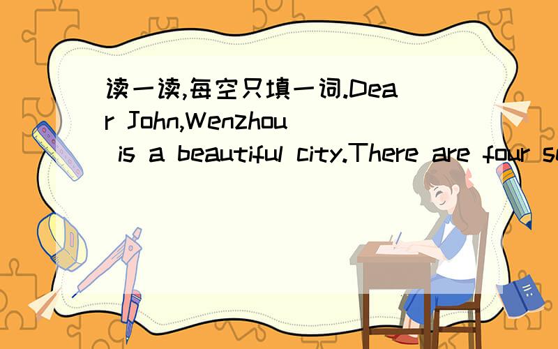 读一读,每空只填一词.Dear John,Wenzhou is a beautiful city.There are four seasons in a year.In（ ）,it’s warm and sunny.I can （）（）.In（）,it‘s hot.I can ().In (),it's always cool.I can pick apples.In (),it's cold.I can () () (