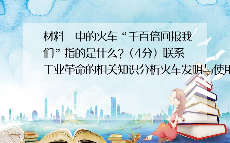 材料一中的火车“千百倍回报我们”指的是什么?（4分）联系工业革命的相关知识分析火车发明与使用的相关历